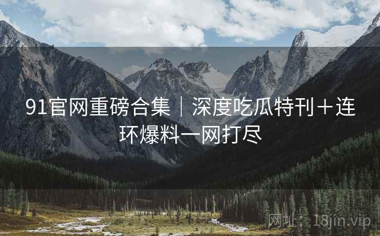 91官网重磅合集｜深度吃瓜特刊＋连环爆料一网打尽