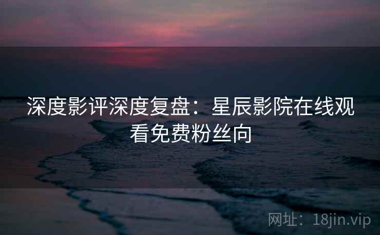 深度影评深度复盘：星辰影院在线观看免费粉丝向