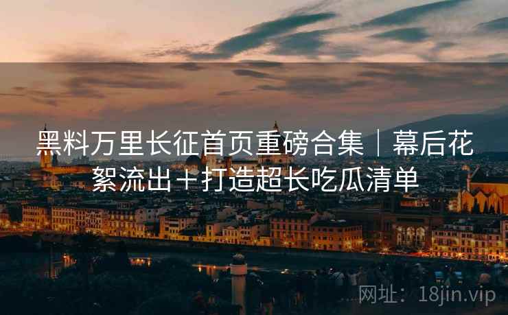 黑料万里长征首页重磅合集｜幕后花絮流出＋打造超长吃瓜清单