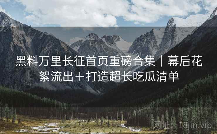 黑料万里长征首页重磅合集｜幕后花絮流出＋打造超长吃瓜清单