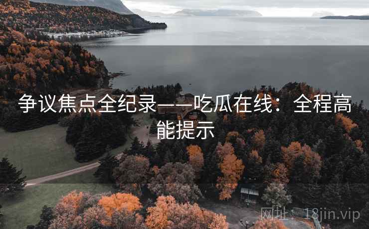 争议焦点全纪录——吃瓜在线：全程高能提示