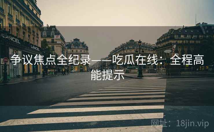 争议焦点全纪录——吃瓜在线：全程高能提示