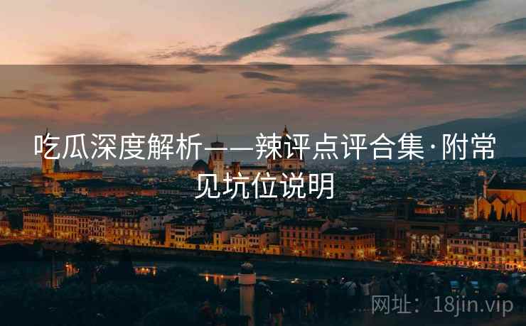 吃瓜深度解析——辣评点评合集·附常见坑位说明