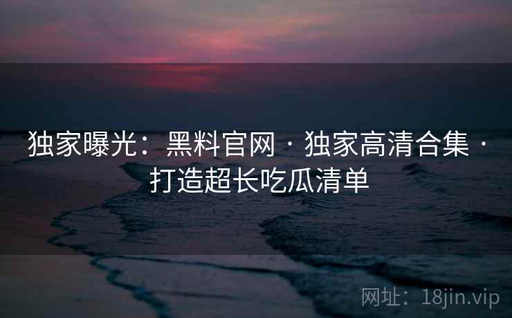 独家曝光：黑料官网 · 独家高清合集 · 打造超长吃瓜清单