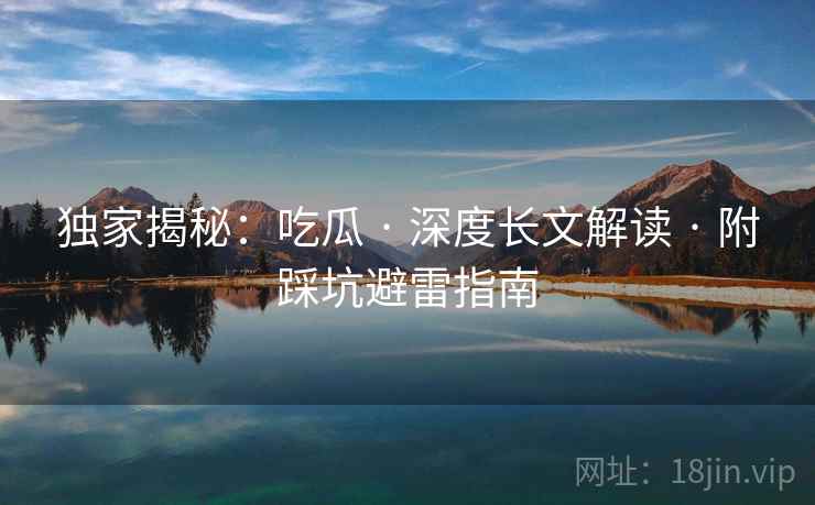 独家揭秘：吃瓜 · 深度长文解读 · 附踩坑避雷指南