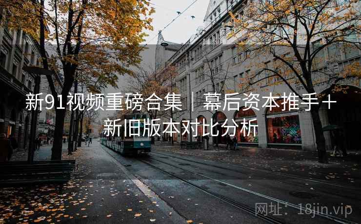 新91视频重磅合集｜幕后资本推手＋新旧版本对比分析