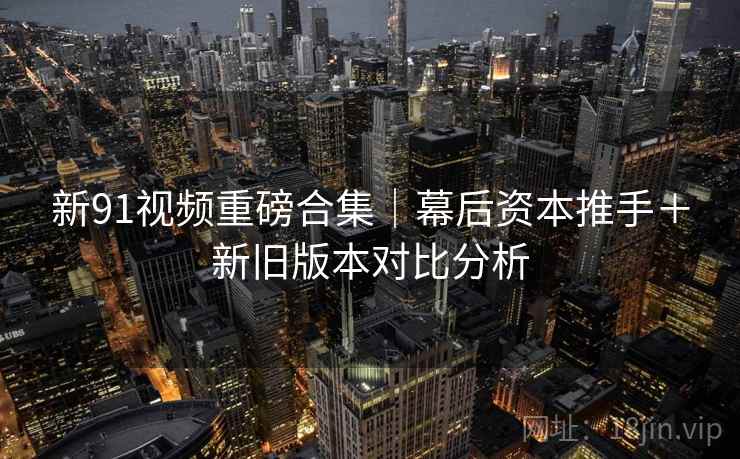 新91视频重磅合集｜幕后资本推手＋新旧版本对比分析