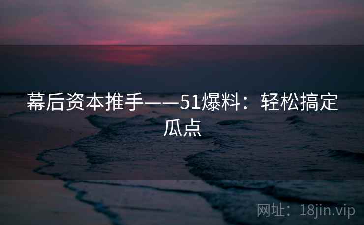 幕后资本推手——51爆料：轻松搞定瓜点