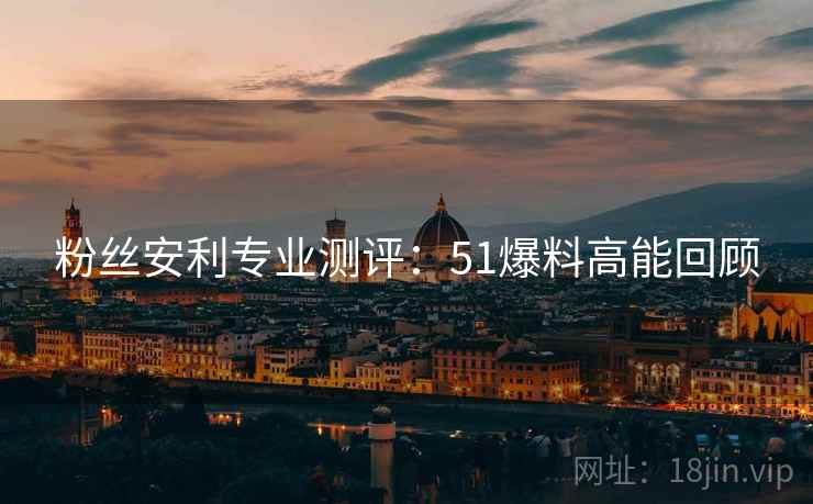 粉丝安利专业测评：51爆料高能回顾  第1张