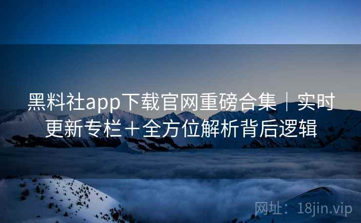 黑料社app下载官网重磅合集｜实时更新专栏＋全方位解析背后逻辑