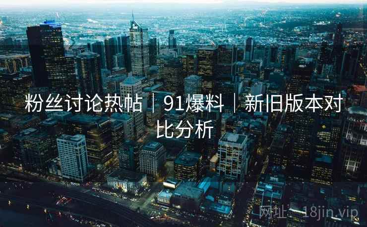 粉丝讨论热帖｜91爆料｜新旧版本对比分析