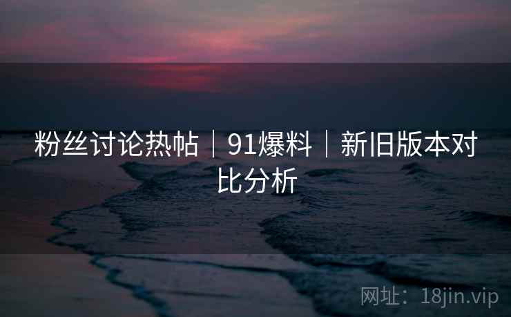 粉丝讨论热帖｜91爆料｜新旧版本对比分析