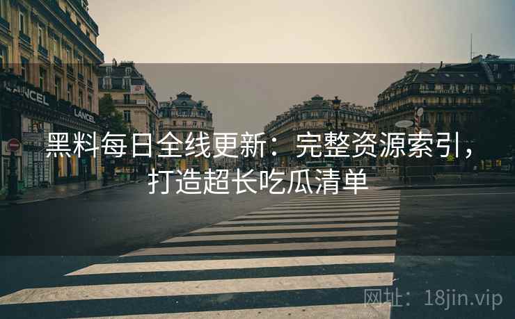 黑料每日全线更新：完整资源索引，打造超长吃瓜清单