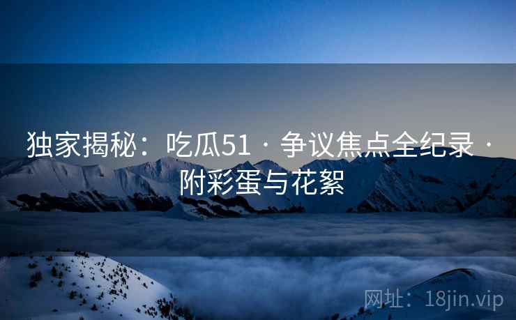 独家揭秘：吃瓜51 · 争议焦点全纪录 附彩蛋与花絮  第1张