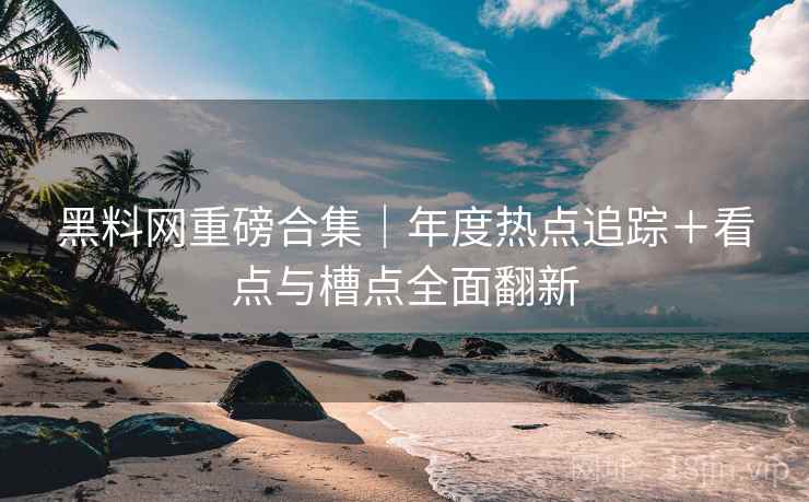 黑料网重磅合集｜年度热点追踪＋看点与槽点全面翻新