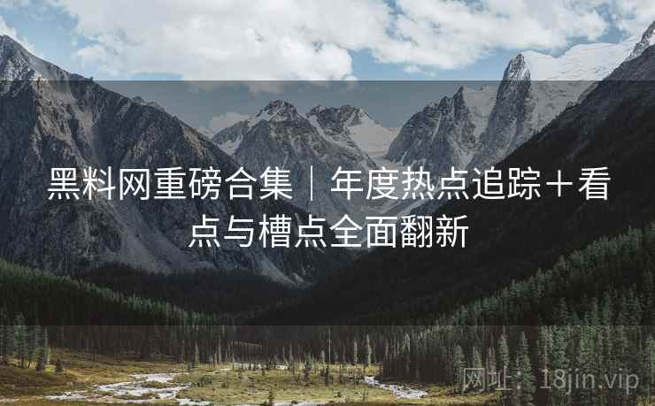 黑料网重磅合集｜年度热点追踪＋看点与槽点全面翻新