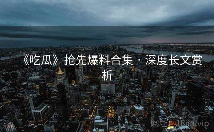 《吃瓜》抢先爆料合集 · 深度长文赏析