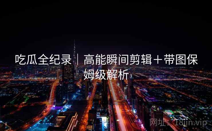 吃瓜全纪录｜高能瞬间剪辑＋带图保姆级解析