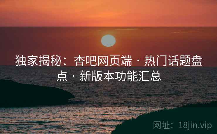 独家揭秘：杏吧网页端 · 热门话题盘点 · 新版本功能汇总