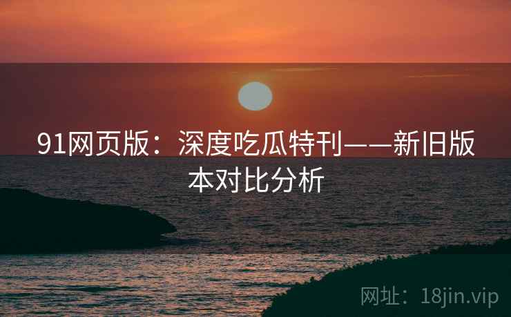 91网页版：深度吃瓜特刊——新旧版本对比分析