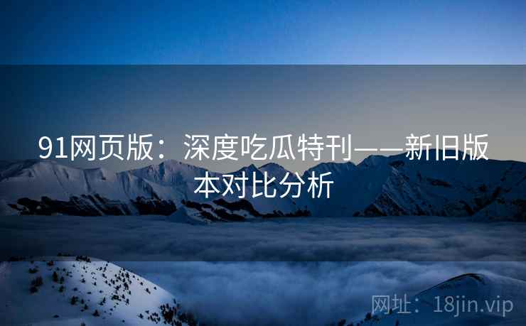 91网页版：深度吃瓜特刊——新旧版本对比分析