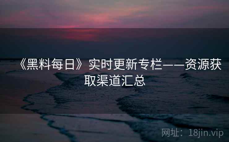 《黑料每日》实时更新专栏——资源获取渠道汇总  第1张