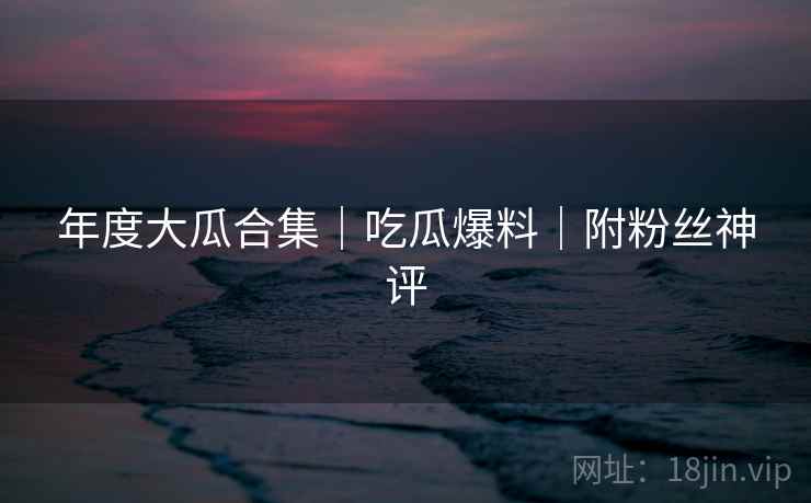 年度大瓜合集｜吃瓜爆料｜附粉丝神评
