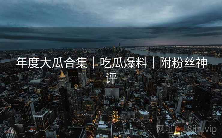 年度大瓜合集｜吃瓜爆料｜附粉丝神评