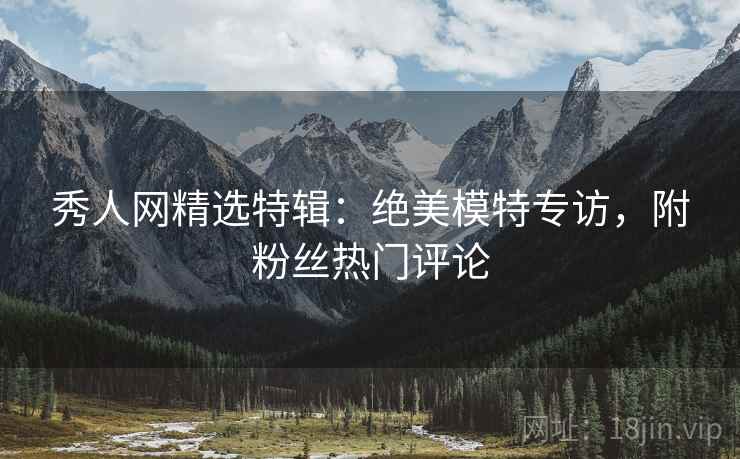 秀人网精选特辑：绝美模特专访，附粉丝热门评论