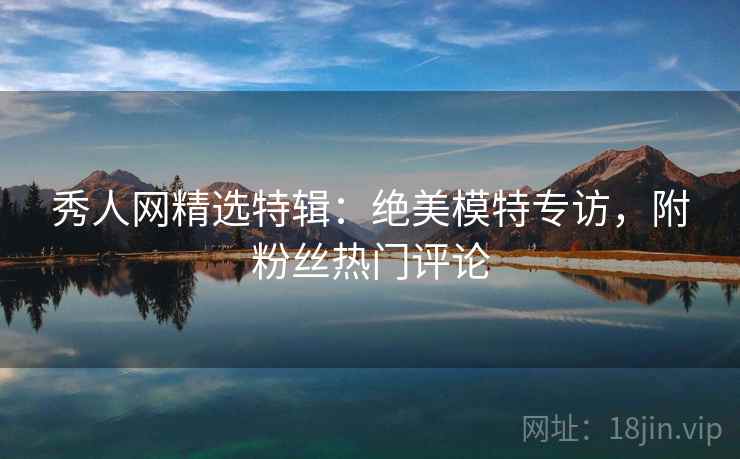 秀人网精选特辑：绝美模特专访，附粉丝热门评论
