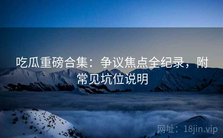吃瓜重磅合集：争议焦点全纪录，附常见坑位说明