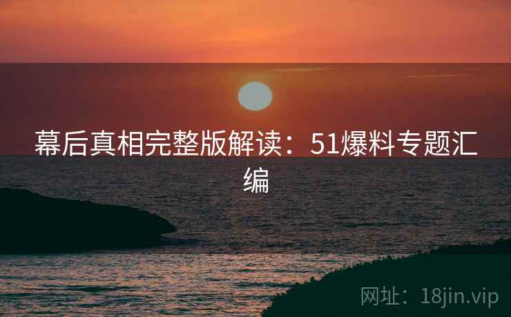 幕后真相完整版解读：51爆料专题汇编