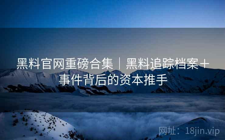 黑料官网重磅合集｜黑料追踪档案＋事件背后的资本推手