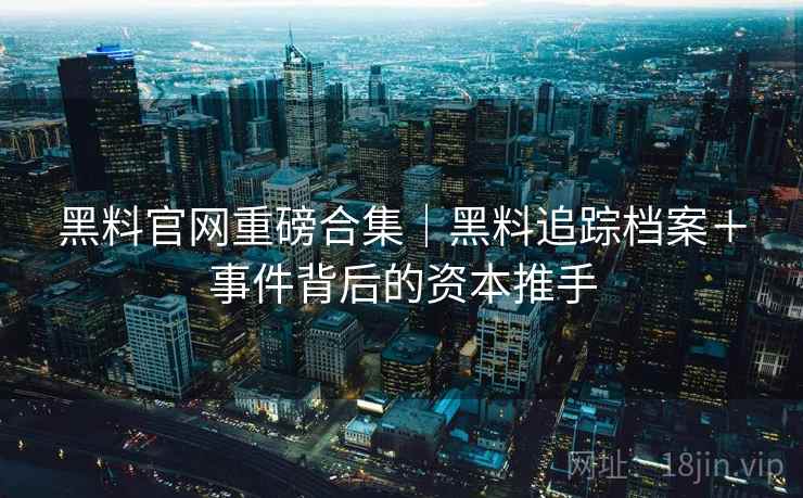 黑料官网重磅合集｜黑料追踪档案＋事件背后的资本推手