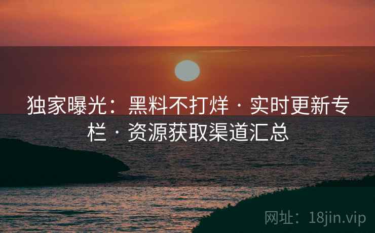 独家曝光：黑料不打烊 · 实时更新专栏 · 资源获取渠道汇总