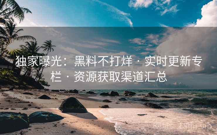 独家曝光：黑料不打烊 · 实时更新专栏 · 资源获取渠道汇总