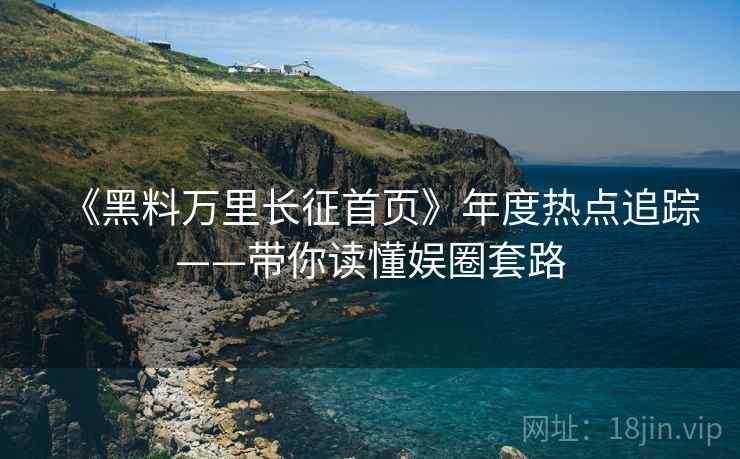 《黑料万里长征首页》年度热点追踪——带你读懂娱圈套路