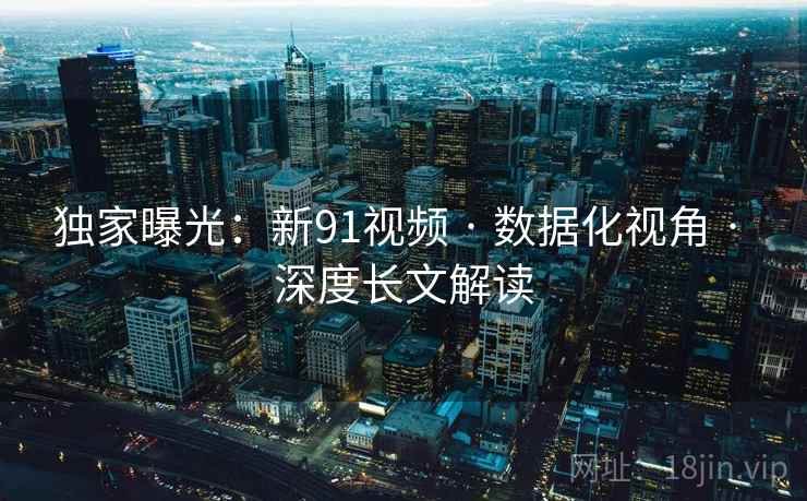 独家曝光：新91视频 · 数据化视角 · 深度长文解读