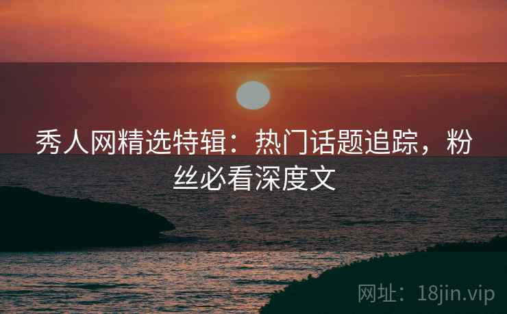 秀人网精选特辑：热门话题追踪，粉丝必看深度文
