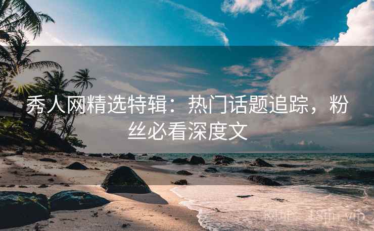 秀人网精选特辑：热门话题追踪，粉丝必看深度文