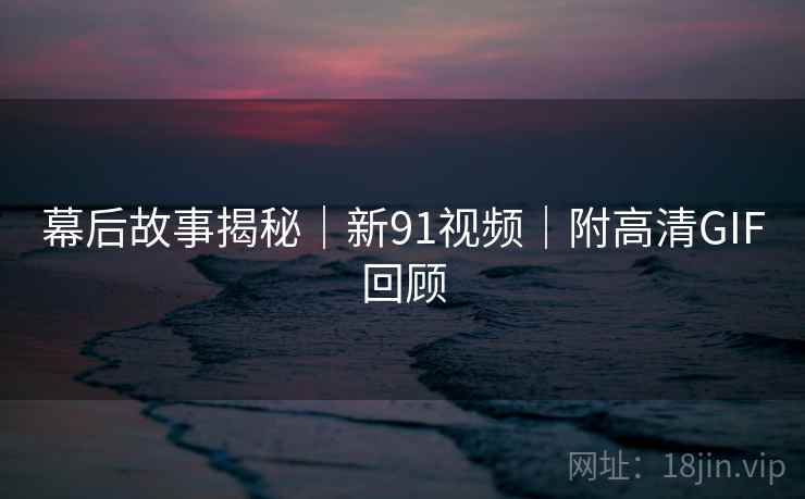 幕后故事揭秘｜新91视频｜附高清GIF回顾