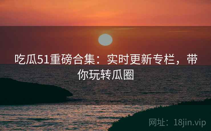 吃瓜51重磅合集：实时更新专栏，带你玩转瓜圈