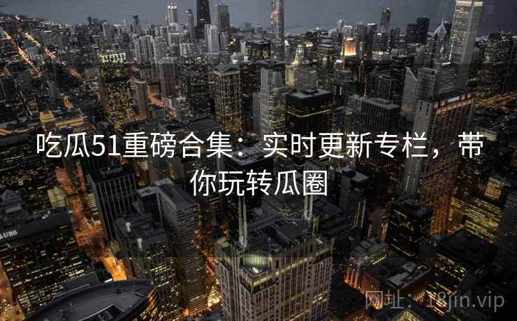 吃瓜51重磅合集：实时更新专栏，带你玩转瓜圈