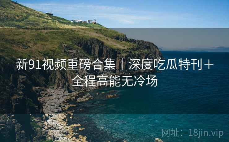 新91视频重磅合集｜深度吃瓜特刊＋全程高能无冷场