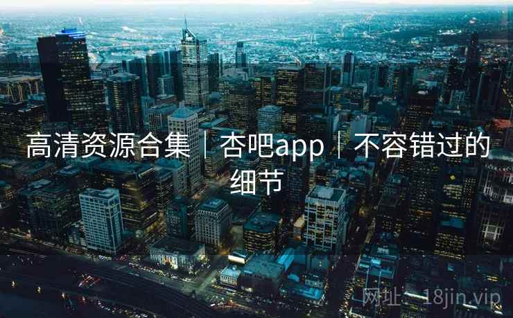 高清资源合集｜杏吧app｜不容错过的细节