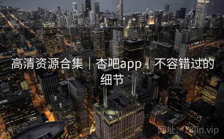 高清资源合集｜杏吧app｜不容错过的细节