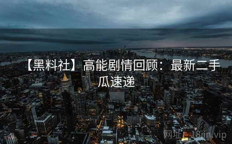 【黑料社】高能剧情回顾：最新二手瓜速递