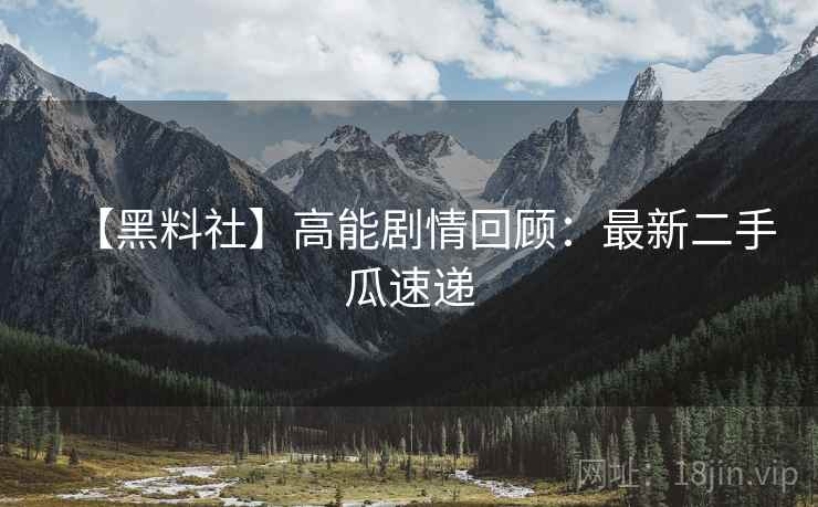【黑料社】高能剧情回顾：最新二手瓜速递