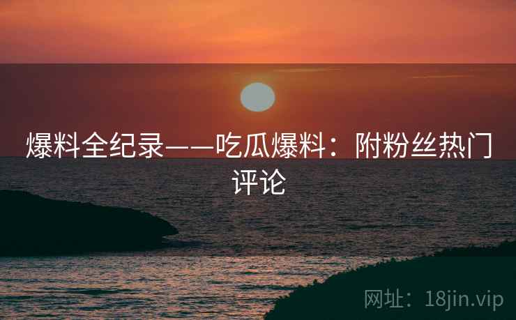 爆料全纪录——吃瓜爆料：附粉丝热门评论