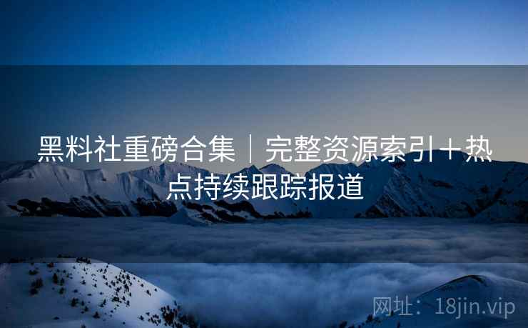 黑料社重磅合集｜完整资源索引＋热点持续跟踪报道